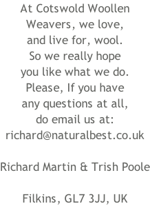 At Cotswold Woollen Weavers, we love, and live for, wool. So we really hope you like what we do. Please, If you have any questions at all, do email us at: richard@naturalbest.co.uk  Richard Martin & Trish Poole  Filkins, GL7 3JJ, UK